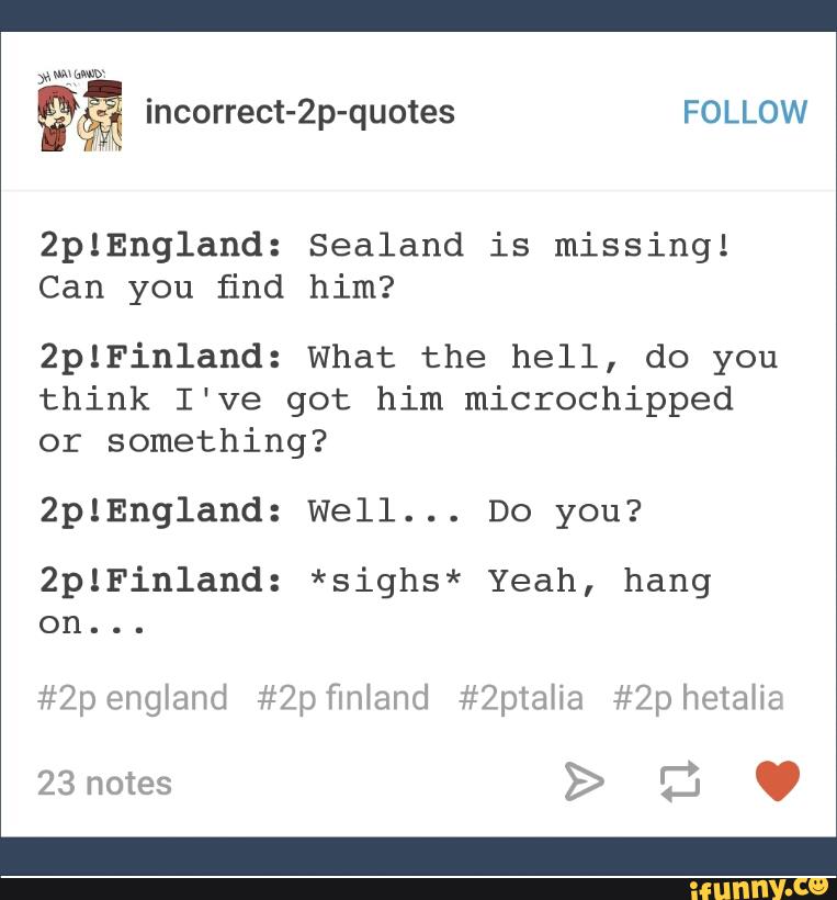 2plEngland: Sealand is missing!
Can you find him?
ZplFinland: What the hell, do you
think I've got him microchipped
or something?
2plEngland: Well... Do you?
2plFin1and: *sighs* Yeah, hang