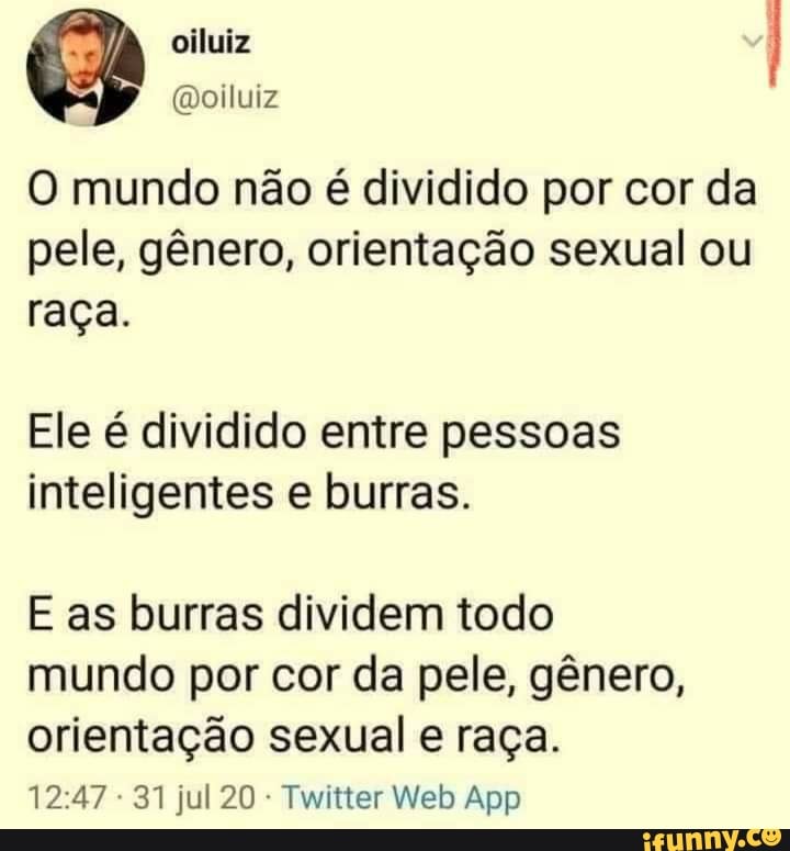 O mundo não é dividido por cor da pele, gênero, orientação sexual ou raça.
Ele é dividido entre pessoas inteligentes e burras.
E as burras dividem todo mundo por cor da pele, gênero, orientação sexual raça.
jul 20 Web App