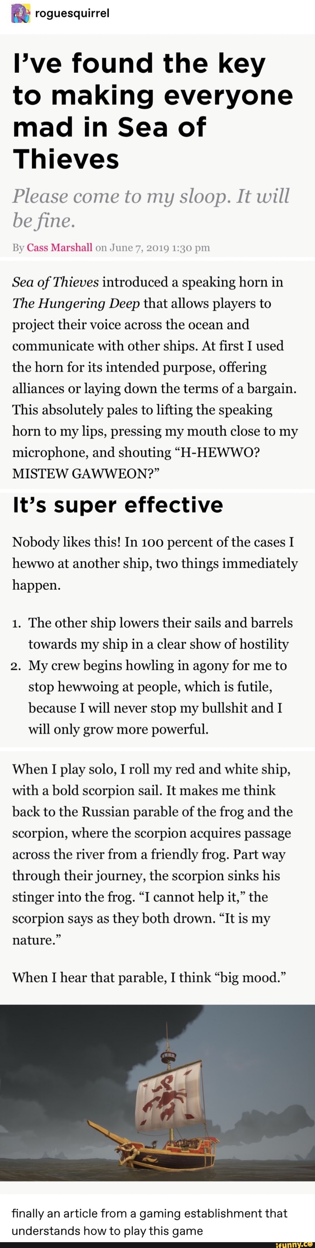 I’ve found the key
to making everyone
mad in Sea of
Thieves
Please come to my sloop. It will
befine.
By Cass Marshall un .Imw ,", gnu) 119,0 pm
Sea of Thieves introduced a
speaking horn in
The Hungering Deep that allows players to
project their voice across
the ocean
and
communicate with other ships. At first I used
the horn for its intended purpose, offering
alliances or
laying down the terms of a
bargain.
This absolutely pales to liftng the speaking
horn to my lips, pressing my mouth close to my
microphone, and shouting “H-HEWWO?
MISTEW GAWWEON?”
It’s super effective
Nobody likes this! In 100 percent of the cases I
hewwo at another ship, two things immediately
happen.
1. The other ship lowers their sails and barrels