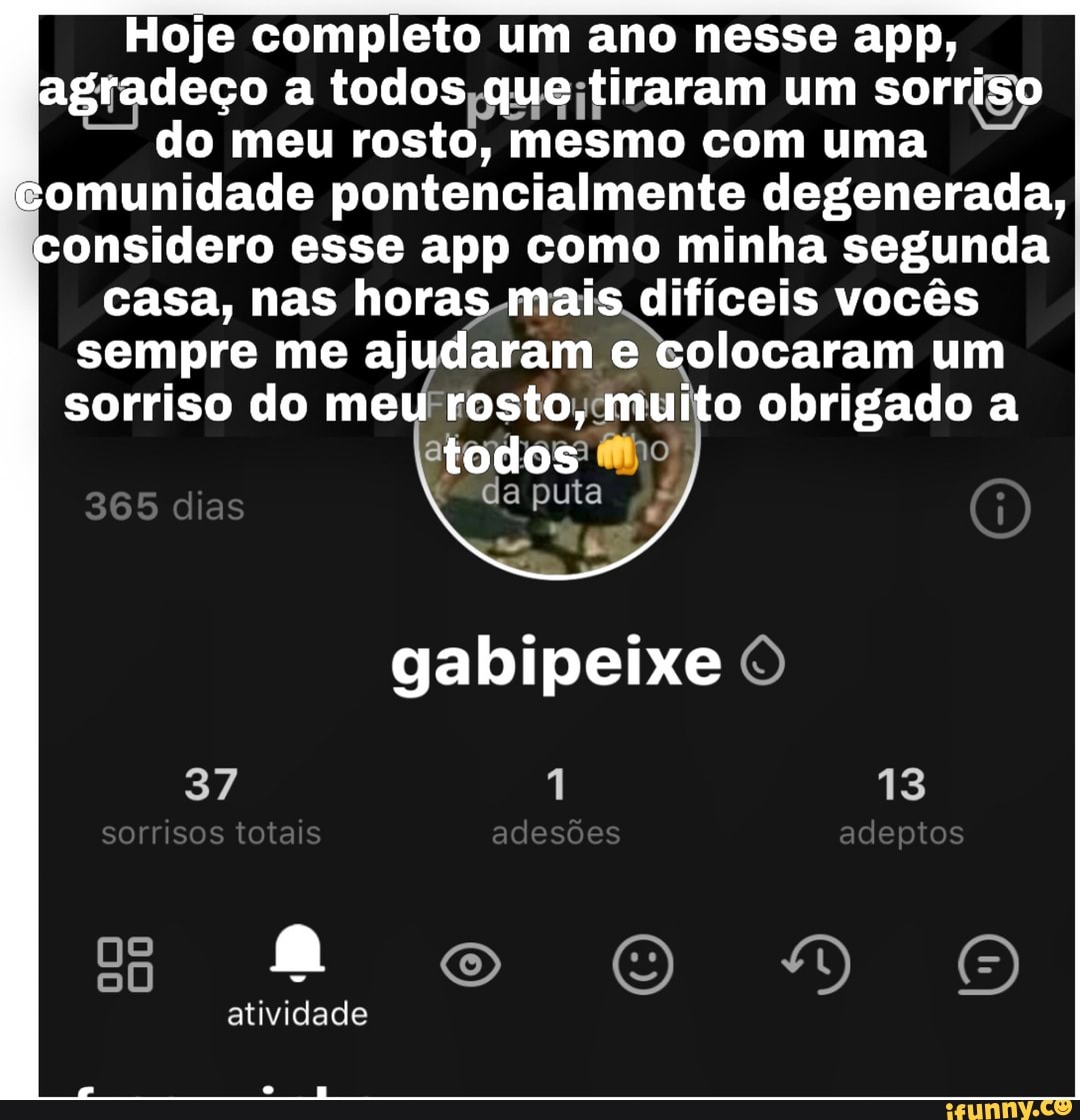 Hoje completo um ano nesse app, agradeço a todos que tiraram um sorriso
I do meu rosto, mesmo com uma I comunidade pontencialmente degenerada, considero esse app como minha segunda casa, nas horas mais difíceis vocês
sempre me ajudaram e colocaram um
sorriso do meu rosto, muito obrigado a todos
365 dias
da puta
gabipeixe
sorrisos totais adesões adeptos
13
oo
atividade
rr -