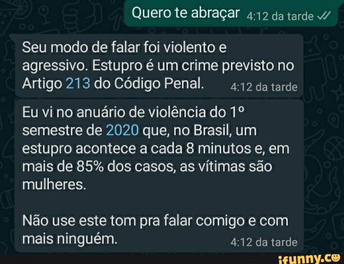 Quero te abraçar da tarde /
Seu modo de falar foi violento e agressivo. Estupro é um crime previsto no
Artigo 213 do Código Penal. da tarde
Eu vi no anuário de violência do semestre de 2020 que, no Brasil, um estupro acontece a cada 8 minutos e, em mais de 85% dos casos, as vítimas são mulheres.
Não use este tom pra falar comigo e com mais ninguém. da tarde