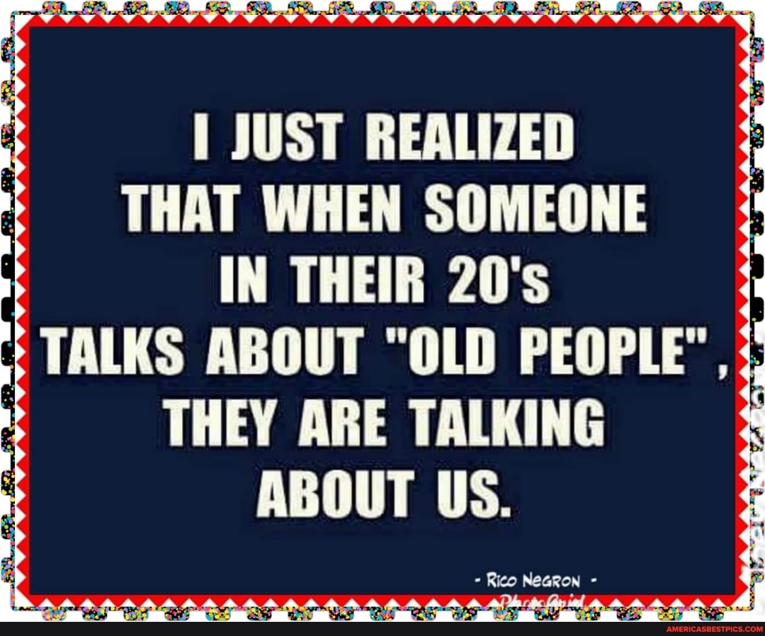 JUST REALIZED THAT WHEN SOMEONE IN THEIR 20's
TALKS ABOUT "OLD PEOPLE"
THEY ARE TALKING ABOUT US.