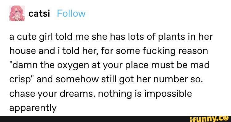 a cute girl told me she has lots of plants in her house andi told her, for some fucking reason
"damn the oxygen at your place must be mad crisp" and somehow still got her number so.
chase your dreams. nothing is impossible apparently