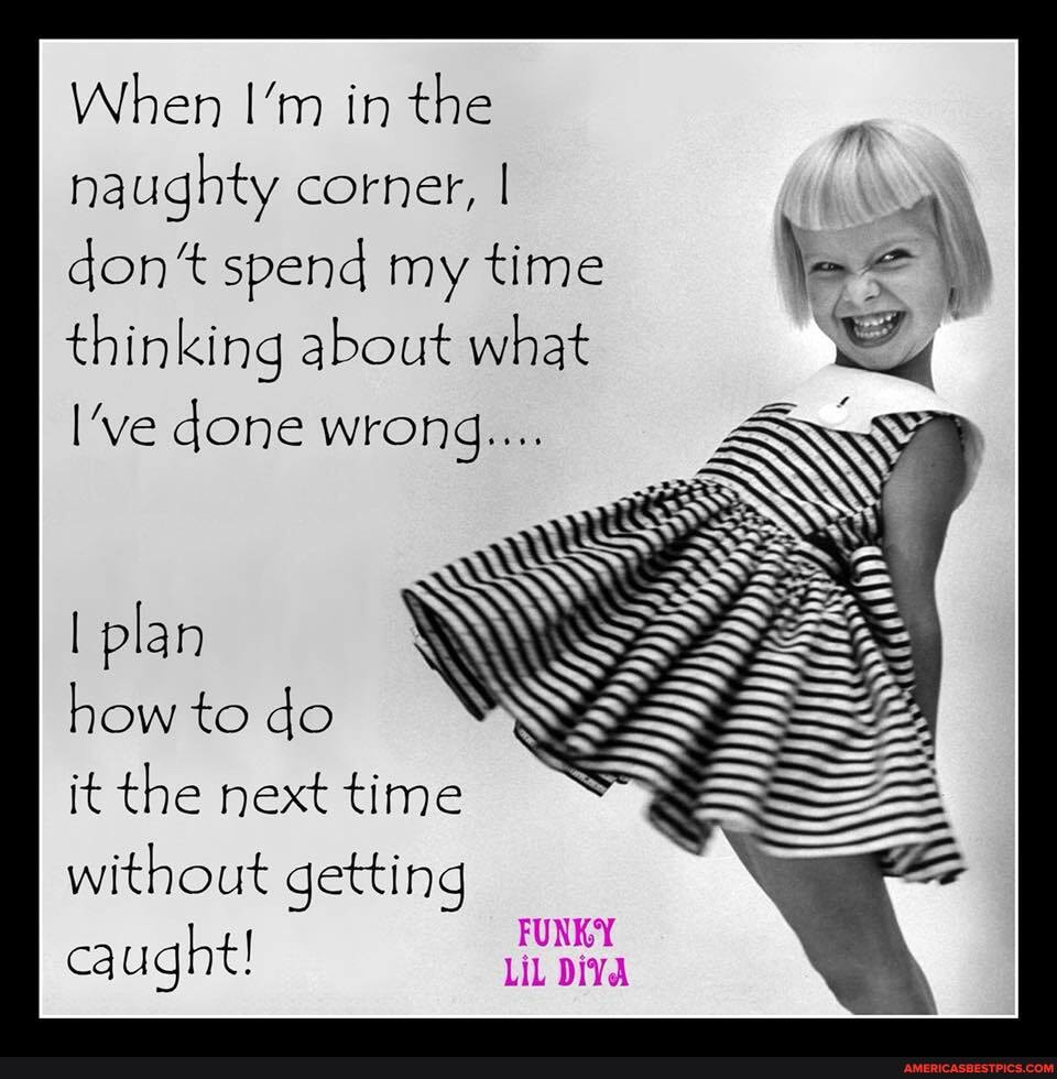 When I'm in the naughty corner, I
don* spend my time \ \ thinking about what
I've done wrong...
plan
to do
it the next time without getting caught!