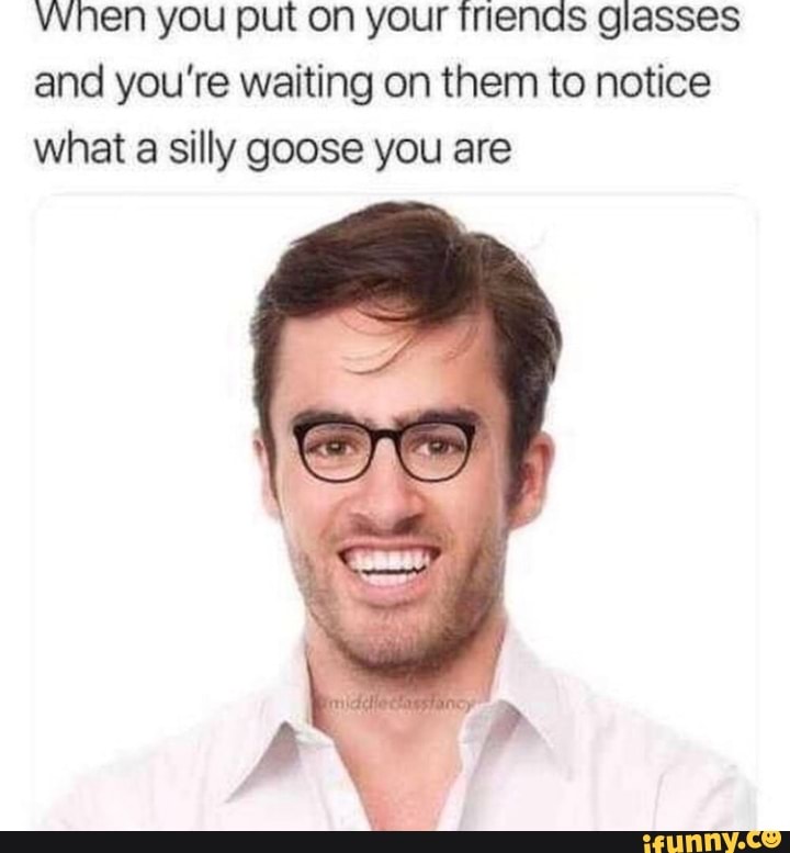 When you put on your Inends glasses and you're waiting on them to notice what a silly goose you are