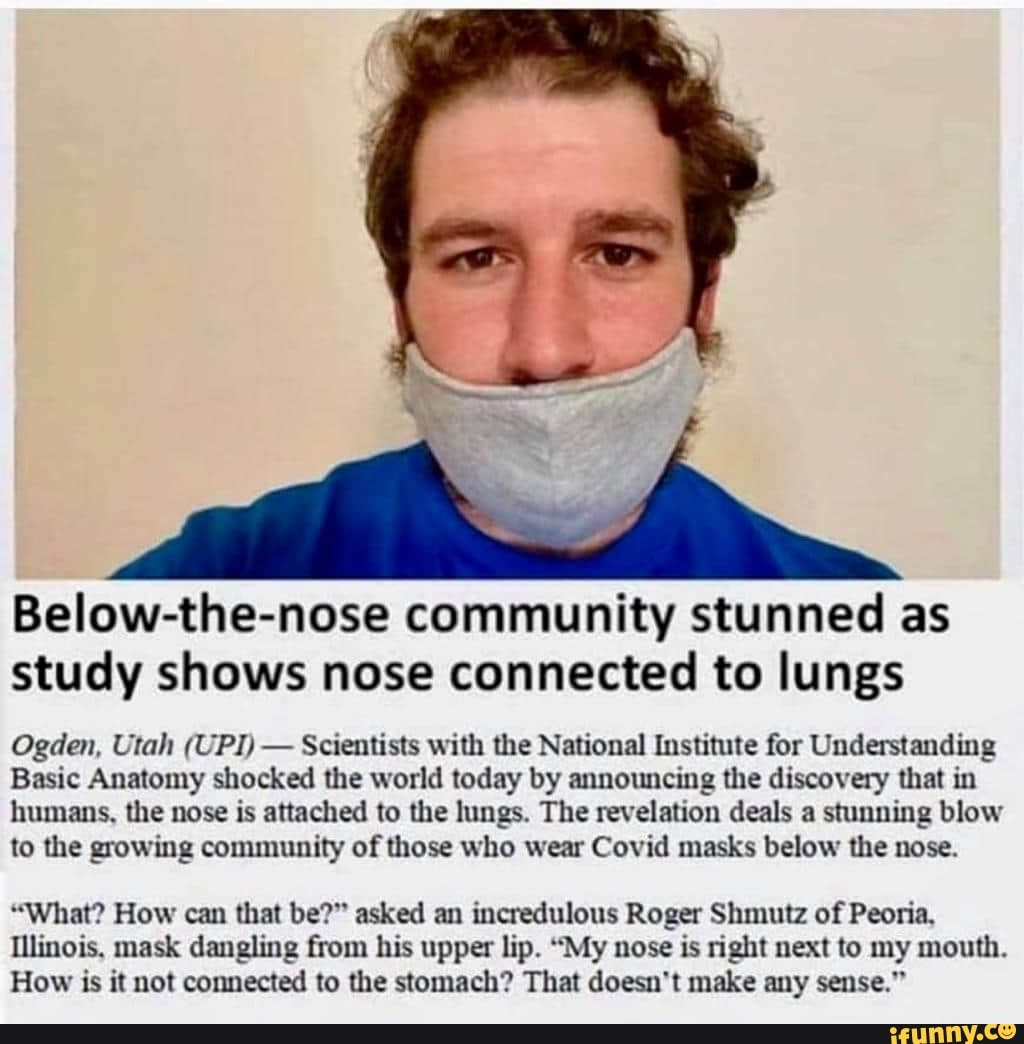 Below-the-nose community stunned as
study shows nose connected to lungs
Ogden, Utah (UPI)
Scientists with the National Institute for Understanding
Basic Anatomy shocked the world today by announcing the discovery that in
humans, the nose is attached to the lungs. The revelation deals a stunning blow
to the growing community of those who wear Covid masks below the nose.
"What? How can that be?" asked an incredulous Roger Shmutz of Peoria,
Illinois. mask dangling from his upper lip. "My nose is right next to my mouth.
How is it not connected to the stomach? That doesn't make any sense."
