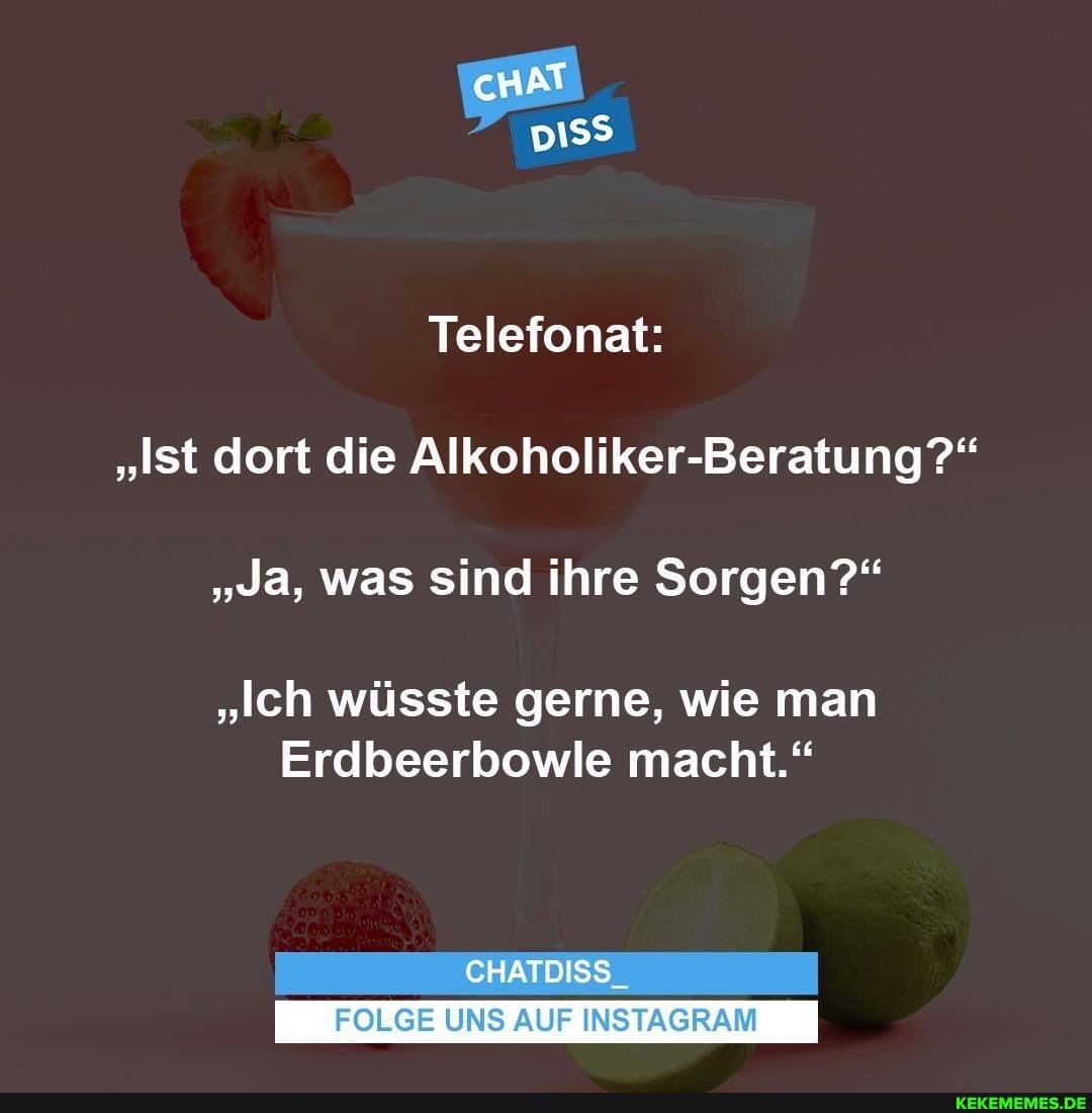 cHAT piss
Telefonat:
"Ist dort die Alkoholiker-Beratung?"
"Ja, was sind ihre Sorgen?"
"Ich wüsste gerne, wie man
Erdbeerbowle macht."
CHATDISS_
FOLGE UNS AUF INSTAGRAM
