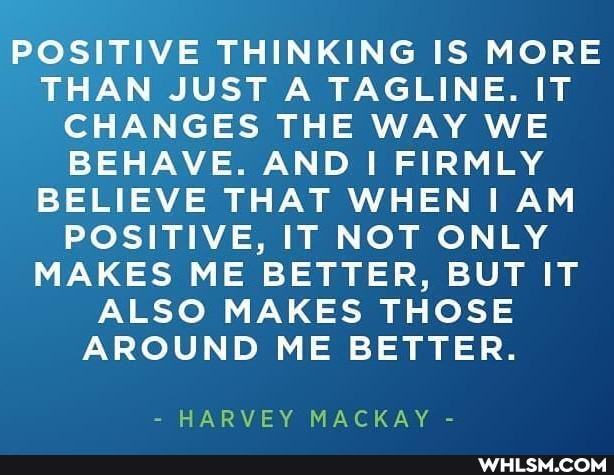 POSITIVE THINKING IS MORE THAN JUST A TAGLINE. IT CHANGES THE WAY WE BEHAVE. AND FIRMLY BELIEVE THAT WHEN I AM POSITIVE, IT NOT ONLY MAKES ME BETTER, BUT IT ALSO MAKES THOSE AROUND ME BETTER.
- HARVEY MACKAY -
