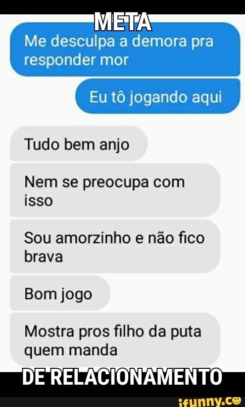 META
Me desculpa a demora pra
responder mor
Eu tô jogando aqui
Tudo bem anjo
Nem se preocupa com
isso
Sou amorzinho e não fico
brava
Bom jogo
Mostra pros filho da puta
quem manda
DE RELACIONAMENTO