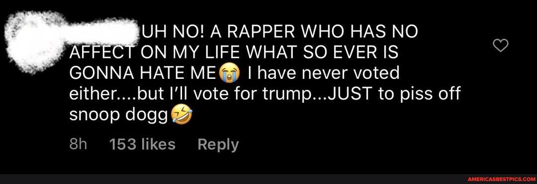 UH NO! A RAPPER WHO HAS NO AF ON MY LIFE WHAT SO EVER IS GONNA HATE ME@ I have never voted
either....but vote for trump...JUST to piss off snoop dogg
153 likes Reply