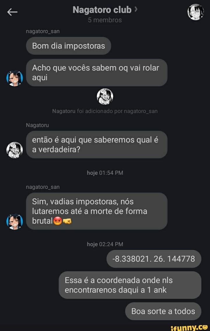 Nagatoro club >
mb
nagaloro san
Bom dia impostoras
Acho que vocês sabem oq vai rolar
aqui
Ngtu aa
Nagatoru então é aqui que saberemos qual é
a verdadeira?
hoje 01 54 PM
nagaloro san
brutal
Sim, vadias impostoras, nós lutaremos até a morte de forma
hoje 02 24 PM
-8. 338021. 26. 144778
Essa é a coordenada onde nis
encontrarenos daqui a ank
a sorte a todos