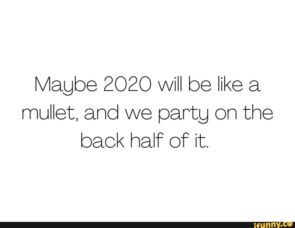 Maybe 2020 will be like a
mullet, and we party on the
back half of it.