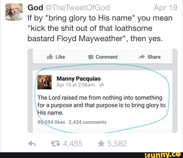 ªq: God
If by "bring glory to His name" you mean
"kick the shit out of that Ioathsome
bastard Floyd Mayweather", then yes.
Manny Facquiao
My: my "wn‘h
The Lord raised me from nothing into something
for a purpose and that purpose is to bring glory to
His name.
90,594 IlkeS 2,434 comments