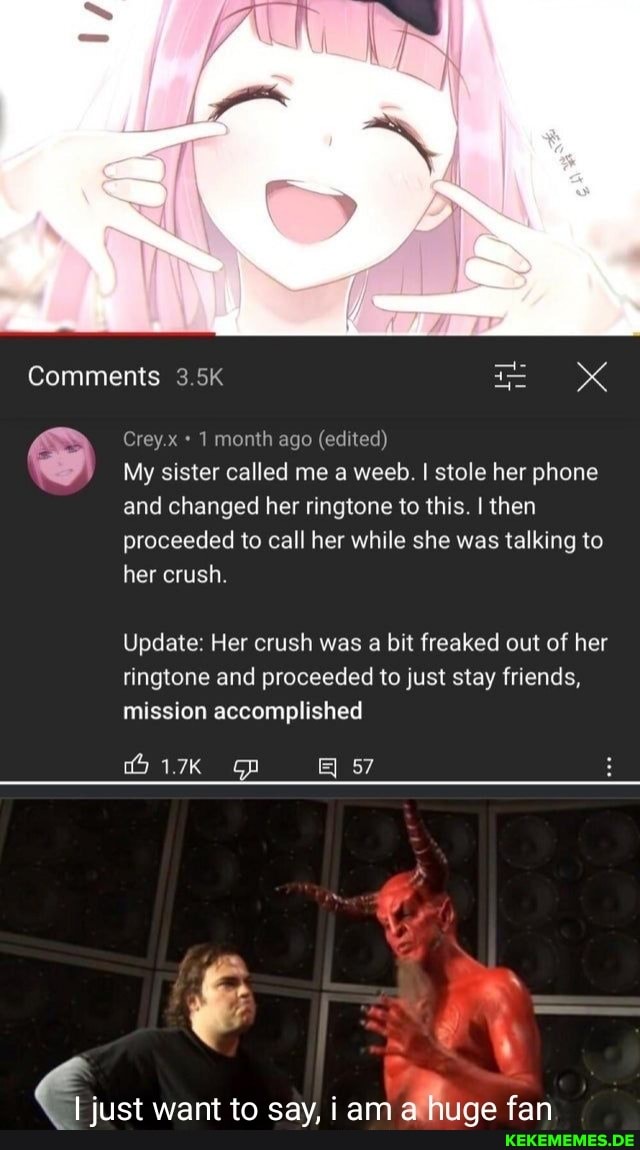 Comments 3.5K
Grey 1 month ago (edited)
My sister called me a weeb. I stole her phone and changed her ringtone to this. I then proceeded to call her while she was talking to her crush.
Update: Her crush was a bit freaked out of her ringtone and proceeded to just stay friends, mission accomplished
57
just want to say, iam fan