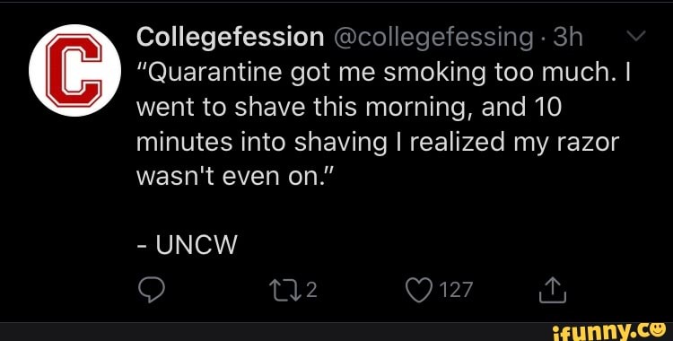 Collegefession @collegefessing "Quarantine got me smoking too much. I
shave this morning, and 10
minutes into shaving I realized my razor
wasn't even on."