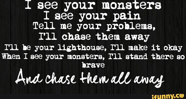 I See Your Monsters I See Your Pain Tell Me Your Problems I Ll Chase Them Away I Ll Be Your Lighthouse I Ll Make It Okay When I See Your Monsters I Ll Stand There chorus i see your monsters i see your pain tell me your problems i'll chase them away i'll be your lighthouse i'll make it okay when i see your monsters i'll stand there so brave and chase them all away. ifunny