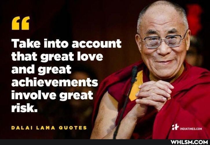 Take into account that great love \ and great achievements involve great
risk.
DALAI LAMA QUOTES