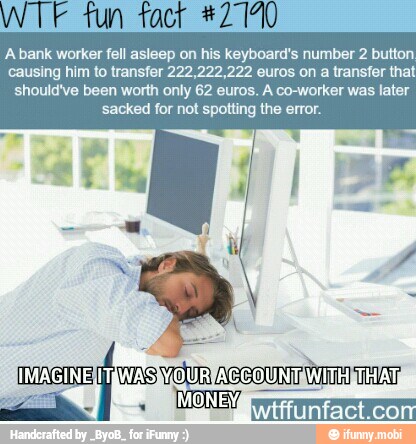WTF tun tact #2 140
Abank worker fell asleep on his keyboard's number 2 button
causing him to transfer 22,222,222 euros on a transfer that
should've been worth only 62 euros. A co-worker was later
sacked for not spotting the error.