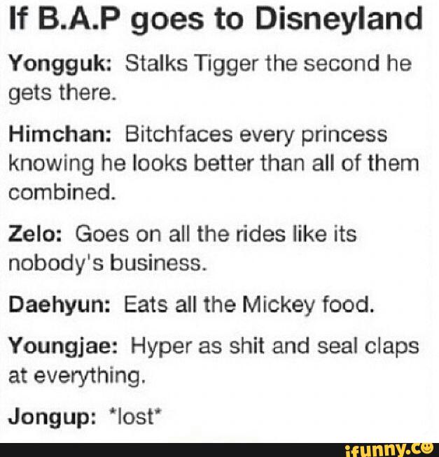 If B.A.P goes to Disneyland
Yongguk: Stalks Tigger the second he
gets there.
Himchan: Bitchfaces every princess
knowing he looks better than all of them
combined.
Zelo: Goes on all the rides like its
nobody's business.
Daehyun: Eats all the Mickey food.
Youngjae: Hyper as shit and seal claps
at everything.
Jongup: 'Iost'