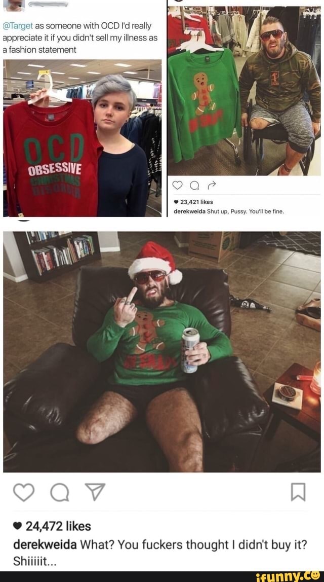 'as someone with OCD I'd really appreciate it if you didn't sell my illness as a fashion statement
23,421 derekweida Shut up, Pussy. You'llbe fine.
24,472 likes derekweida What? You fuckers thought I didn't buy it?
Shiliiit...