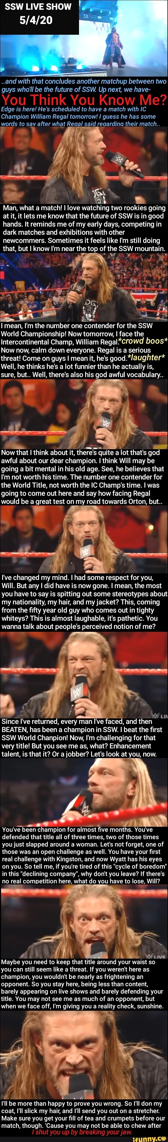 SSW LIVE SHOW
2
OST
..and with that concludes another matchup between two
guys who'll be the future of SSW. Up next, we have-
Edge is here! He's scheduled to have a match with IC
Champion William Regal tomorrow! I guess he has some
words to sav after what Reaal said reaardina their match..
o
a
Man, what a match! I love watching two rookies going
at it, it lets me know that the future of SSW is in good
hands. It reminds me of my early days, competing in
dark matches and exhibitions with other
newcommers. Sometimes it feels like I'm still doing
that, but I know I'm near the top of the SSW mountain.
I mean, I'm the number one contender for the SSW
World Championship! Now tomorrow, I face the