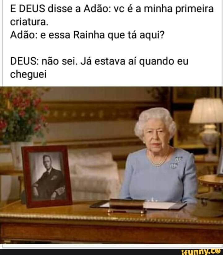 E DEUS disse a Adão: vc é a minha primeira
criatura.
Adão: e essa Rainha que tá aqui?
DEUS: não sei. Já estava aí quando eu
cheguei