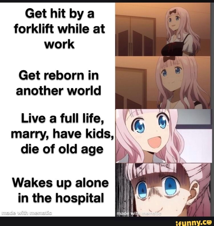 Get hit by a
forklift while at
work
Get reborn in
another world
Live a full life,
ET ET) CIS
die of old age
Wakes up alone
in the hospital