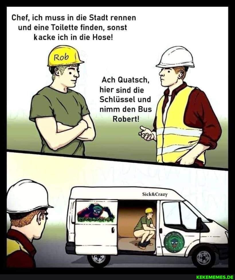 Chef, ich muss in die Stadt rennen und eine Toilette finden, sonst kacke ich in die Hose!
Ach Quatsch, hier sind die
Schlüssel und nimm den Bus
Robert!