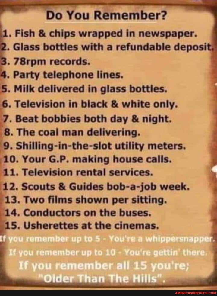 Do You Remember?
. Fish & chips wrapped in newspaper.
. Glass bottles with a refundable de
. 78rpm records.
. Party telephone lines.
. Milk delivered in glass botties.
. Television in black & white only.
. Beat bobbies both day & night.
8. The coal man delivering.
. Shilling-in-the-slot utility meters.
10. Your G.P. making house calls.
11. Television rental services.
12. Scouts & Guides bob-a-job week.
13. Two films shown per sitting.
4. Conductors on the buses.
5. Usherettes at the cinemas.
if
Olde
if