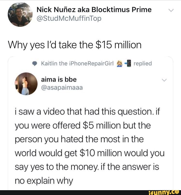 @StundMuffinTop
Why yes I'd take the $15 million
i saw a video that had this question. if
you were offered $5 million but the
person you hated the most in the
world would get $10 million would you
say yes to the money. if the answer is
no explain why