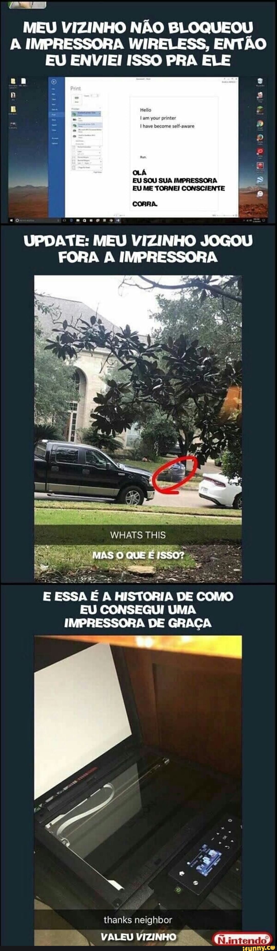MEU VIZINHO NÃO BLOQUEOU
A IMPRESSORA WIRELESS, ENTÃO
EU ENVIEI ISSO PRA ELE
na o
a
I EU SOU SUA IMPRESSORA
EU ME TORNEI CONSCIENTE
CORRA.
=o saqeanen
UPDATE: MEU VIZINHO JOGOU
FORA A IMPRESSORA