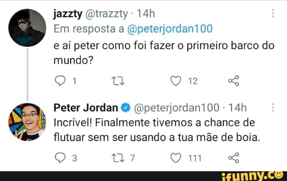 jazzty Qtrazzty
Em resposta a (Opeterjordan100 e aí peter como foi fazer o primeiro barco do mundo?
Peter Jordan (Opeterjordan100 -
Incrível! Finalmente tivemos a chance de flutuar sem ser usando a tua mãe de boia.
7 Q mm "o