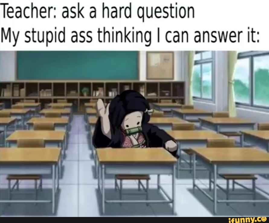 eacher: ask a hard question
My Stupid ass thinking I can answer it: