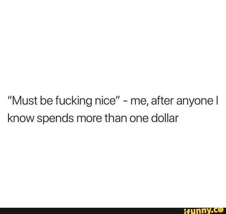 "Must be fucking nice" - me, after anyone I know spends more than one dollar