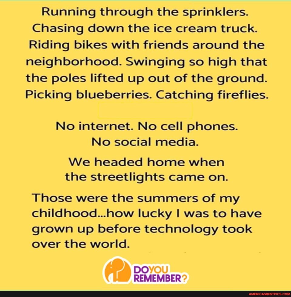 Running through the sprinklers.
Chasing down the ice cream truck.
Riding bikes with friends around the
neighborhood. Swinging so high that the poles lifted up out of the ground.
Picking blueberries. Catching fireflies.
No internet. No cell phones.
No social media.
We headed home when the streetlights came on.
Those were the summers of my childhood...how lucky was to have grown up before technology took over the world.
DO REMEMBER