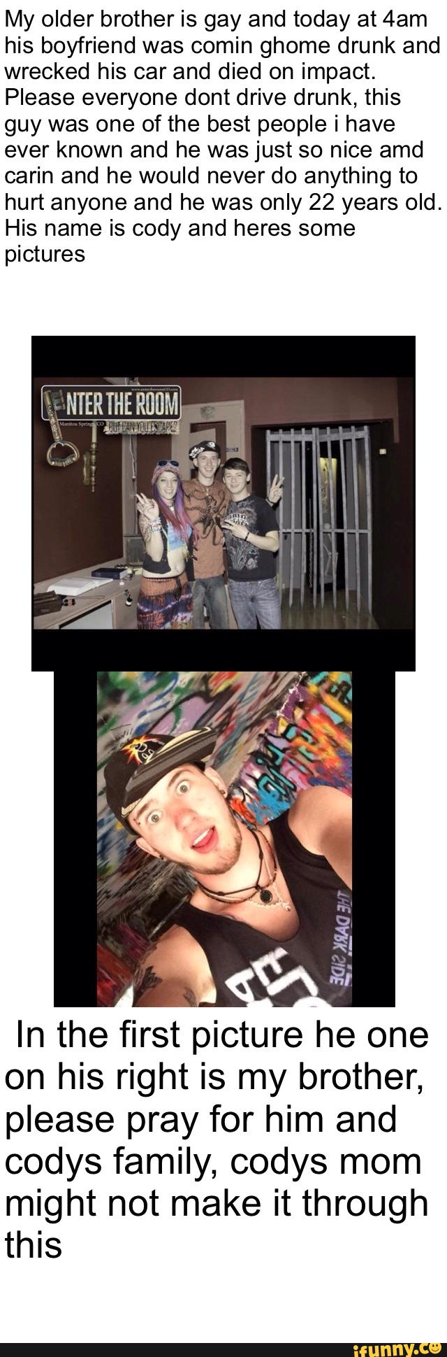 My older brother is gay and today at 4am
his boyfriend was comin ghome drunk and
wrecked his car and died on impact.
Please everyone dont drive drunk, this
guy was one of the best people i have
ever known and he was just so nice amd
carin and he would never do anything to
hurt anyone and he was only 22 years old.
His name is cody and heres some
pictures