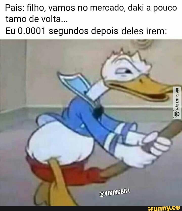Pais: filho, vamos no mercado, daki a pouco tamo de volta...
Eu 0.0001 segundos depois deles irem:
