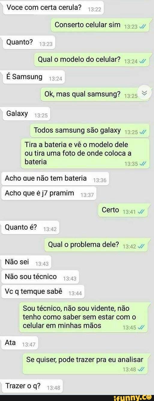 Voce com certa cerula?
Conserto celular sim
Quanto?
Qual o modelo do celular?
5.244
É Samsung
Ok, mas qual samsung?
43:25
Galaxy
Todos samsung são galaxy ;2.25
Tira a bateria e vê o modelo dele
ou tira uma foto de onde coloca a
bateria
Acho que não tem bateria
Acho que é j7 pramim
RE
Qual o problema dele?
Não sei
Não sou técnico
Vc q temque sabê
Sou técnico, não sou vidente, não