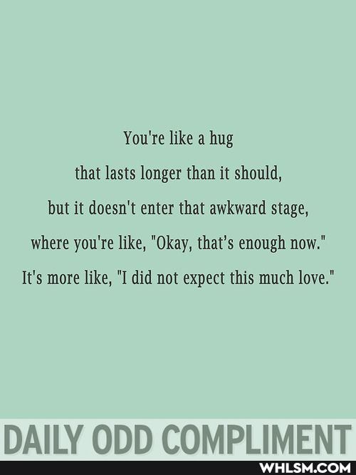 You're like a hug that lasts longer than it should, but it doesn't enter that awkward stage, where you're like, "Okay, that's enough now."
It's more like, "I did not expect this much love."
OND COMDI IMENT