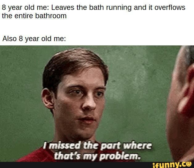 8 year old me: Leaves the bath running and it overflows the entire ...