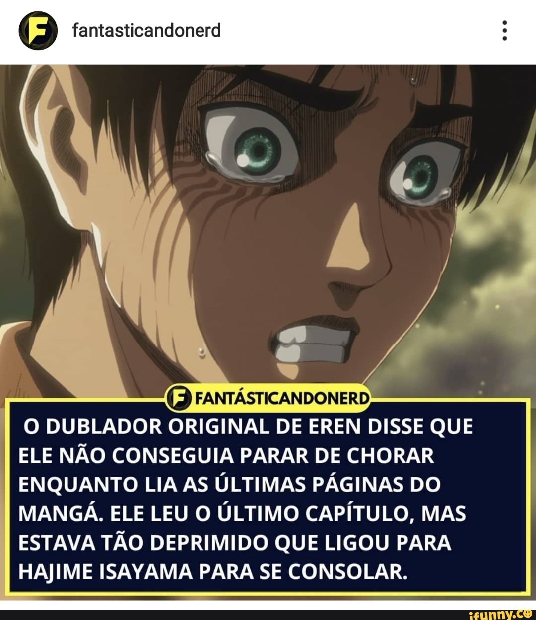 DUBLADOR ORIGINAL DE EREN DISSE QUE ELE NÃO CONSEGUIA PARAR DE CHORAR ENQUANTO LIA AS ÚLTIMAS PÁGINAS DO MANGÁ. ELE LEU O ÚLTIMO CAPÍTULO, MAS ESTAVA TÃO DEPRIMIDO QUE LIGOU PARA HAJIME ISAYAMA PARA SE CONSOLAR.
fantasticandonerd
FANTASTICANDONERD;