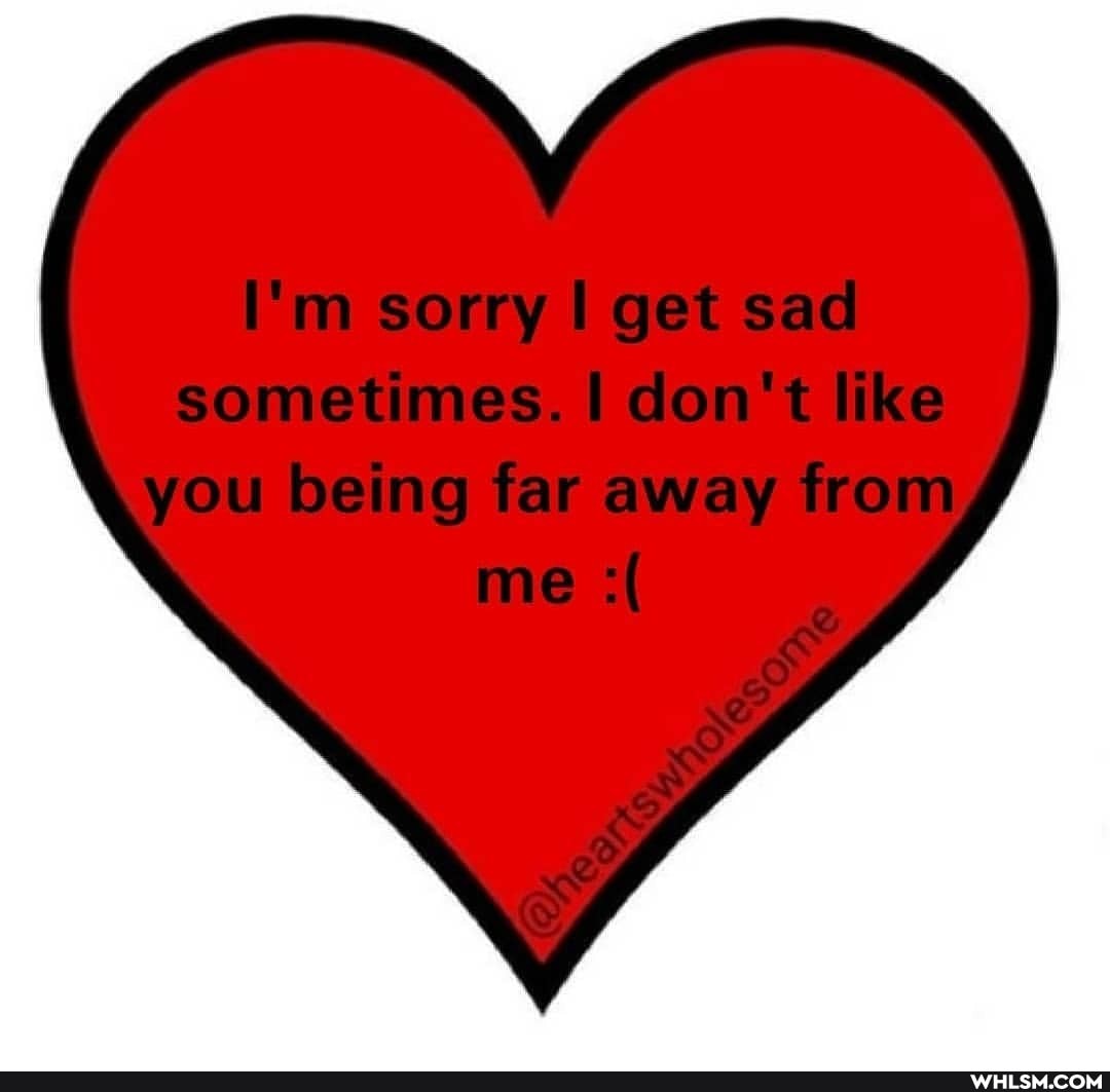I'm sorry get sad
sometimes. I don't like you being far away from me