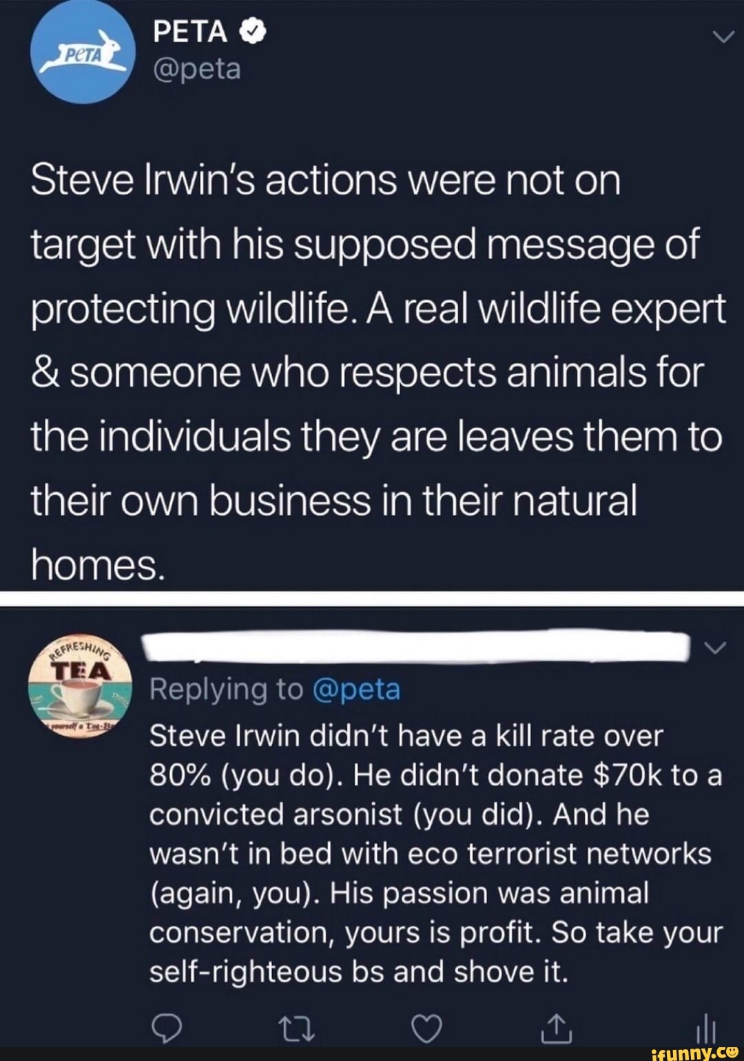 PETA
Steve Irwin's actions were not on target with his supposed message of protecting wildlife. A real wildlife expert
& someone who respects animals for the individuals they are leaves them to their own business in their natural homes.
Replying to @peta
Steve Irwin didn't have a kill rate over
80% (you do). He didn't donate to a convicted arsonist (you did). And he wasn't in bed with eco terrorist networks
(again, you). His passion was animal conservation, yours is profit. So take your self-righteous bs and shove it.