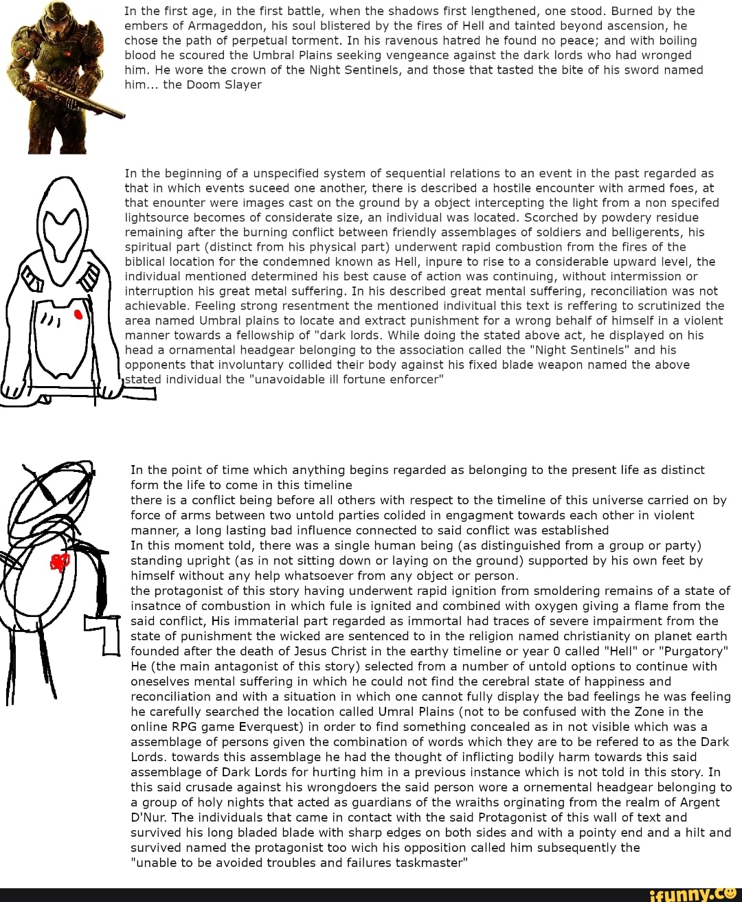 In the first age, in the first battle, when the shadows first lengthened, one stood. Burned by the
embers of Armageddon, his soul blistered by the fires of Hell and tainted beyond ascension, he
chose the path of perpetual torment. In his ravenous hatred he found no peace; and with boiling
blood he scoured the Umbral Plains seeking vengeance against the dark lords who had wronged
him. He wore the crown of the Night Sentinels, and those that tasted the bite of his sword named
him... the Doom Slayer
In the beginning of a unspecified system of sequential relations to an event in the past regarded as
that in which events suceed one another, there is described a hostile encounter with armed foes, at
that enounter were images cast on the ground by a object intercepting the light from a non specifed
lightsource becomes of considerate size, an individual was located. Scorched by powdery residue
remaining after the burning conflict between friendly assemblages of soldiers and belligerents, his
spiritual part (distinct from his physical part) underwent rapid combustion from the fires of the
biblical location for the condemned known as Hell, inpure to rise to a considerable upward level, the
individual mentioned determined his best cause of action was continuing, without intermission or
interruption his great metal suffering. In his described great mental suffering, reconciliation was not
achievable. Feeling strong resentment the mentioned indivitual this text is reffering to scrutinized the
area named Umbral plains to locate and extract punishment for a wrong behalf of himself in a violent
manner towards a fellowship of "dark lords. While doing the stated above act, he displayed on his
head a ornamental headgear belonging to the association called the "Night Sentinels" and his
opponents that involuntary collided their body against his fixed blade weapon named the above
stated individual the "unavoidable ill fortune enforcer"
In the point of time which anything begins regarded as belonging to the present life as distinct
form the life to come in this timeline
there is a conflict being before all others with respect to the timeline of this universe carried on by
force of arms between two untold parties colided in engagment towards each other in violent
manner, a long lasting bad influence connected to said conflict was established
In this moment told, there was a single human being (as distinguished from a group or party)
standing upright (as in not sitting down or laying on the ground) supported by his own feet by
himself without any help whatsoever from any object or person.
the protagonist of this story having underwent rapid ignition from smoldering remains of a state of
insatnce of combustion in which fule is ignited and combined with oxygen giving a flame from the
said conflict, His immaterial part regarded as immortal had traces of severe impairment from the
state of punishment the wicked are sentenced to in the religion named christianity on planet earth
founded after the death of Jesus Christ in the earthy timeline or year 0 called "Hell" or "Purgatory"
He (the main antagonist of
this story) selected from a number of untold options to continue with
oneselves mental suffering in which he could not find the cerebral state of happiness and
reconciliation and with a situation in which one cannot fully display the bad feelings he was feeling
he carefully searched the location called Umral Plains (not to be confused with the Zone in the
online RPG game Everquest) in order to find something concealed as in not visible which was a
assemblage of persons given the combination of words which they are to be refered to as
the Dark
Lords. towards this assemblage he had the thought of inflicting bodily harm towards this said
assemblage of Dark Lords for hurting him in a previous instance which is not told in this story. In
this said crusade against his wrongdoers the said person wore a ornemental headgear belonging to
a group of holy nights that acted as guardians of the wraiths orginating from the realm of Argent
D'Nur. The individuals that came in contact with the said Protagonist of this wall of text and
survived his long bladed blade with sharp edges on both sides and with a pointy end and a hilt and
survived named the protagonist too wich his opposition called him subsequently the
"unable to be avoided troubles and failures taskmaster"