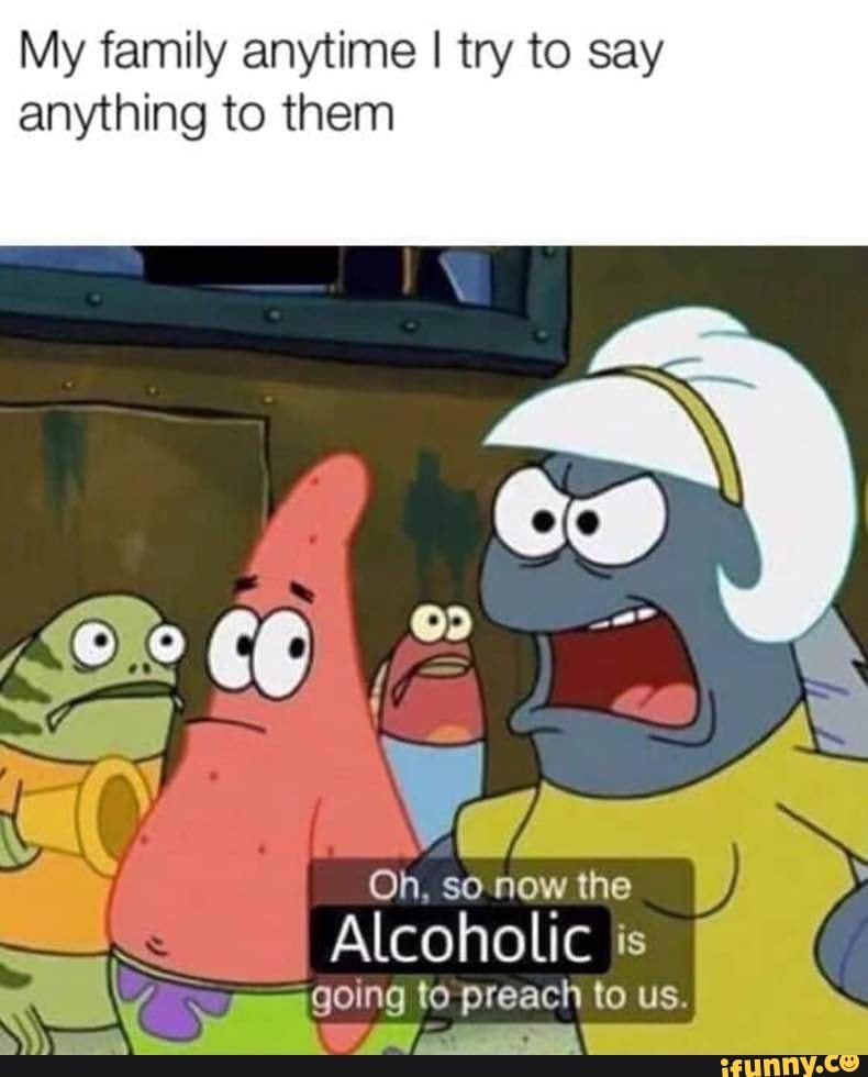 My family anytime I try to say
anything to them
Oh. so now the
Alcoholic is
"going to preach to us.