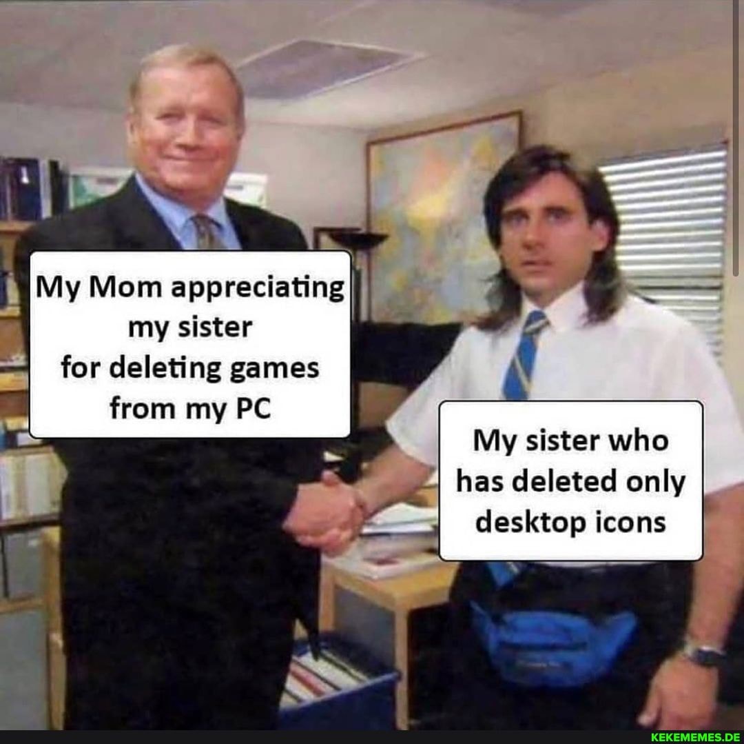 My Mom appreciating my sister
for deleting games
from my PC
My sister who
I has deleted only desktop icons