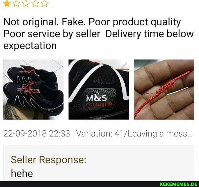 Not original. Fake. Poor product quality
Poor service by seller Delivery tine below expectation
22-09-2018 I Variation: 41 /Leaving a mess...
Seller Response: haha