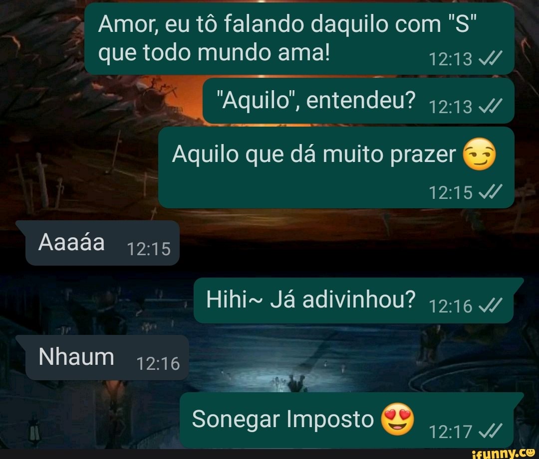 Amor, eu tô falando daquilo com "S" que todo mundo ama! 1213
"Aquilo", entendeu? +5.
Aquilo que dá muito prazer &
Aaada 1215
Hihi- Já adivinhou? 4546 4/
Nhaum
Sonegar Imposto