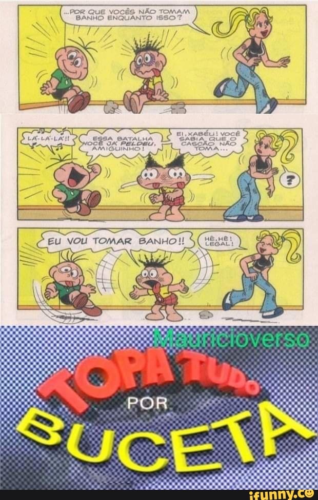 POR QUE VOCÊS NÃO TOMAM BANHO ENQUANTO ISSO?
BATALHA OCÊ JA PELDEU, CASCÃO NÃO AM IGUINHS TORA
ES