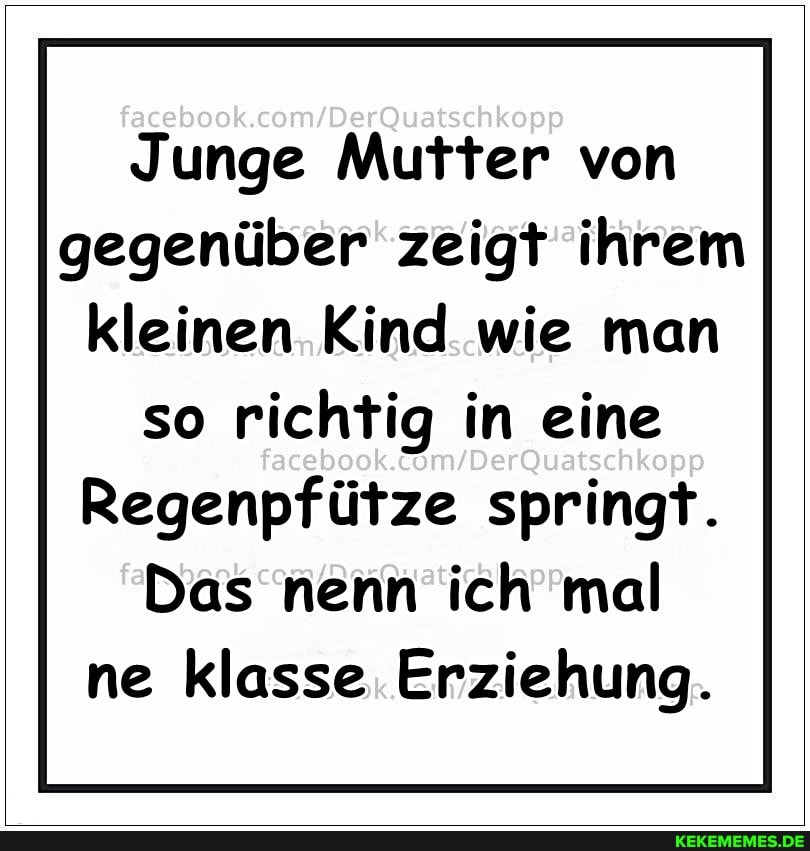 Junge Mutter von gegenüber zeigt ihrem kleinen Kind wie man
so richtig in eine
Regenpfütze springt.
Das nenn ich mal ne klasse Erziehung.